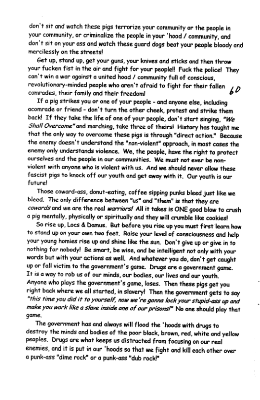 don’t sit and watch these pigs terrarize your commanity or the people in Your community, or criminalize the people in your "hood / community, and don’t sif on your oss and watch these guard dogs beat your people bloody and mercilessly on the streets! et up, stand up, get your guns, your knives and sticks and then throw your fucken fist in the air and fight for your peoplell Fuck the police! They can’t win @ war against a united hood / community full of conscious, revolatiorry-minded pecple who arer afrad o figh for teir fllen comrades, their family ond their freedom! If a pig strikes you or one of your people - and anyone else, including ccomrade or friend - don’t turn the other cheek, protest and strike them back! If they take the life of one of your people, don’t start singing, “We ‘Shall Overcome* and marching, take three of theirs! Mistory has taught me that the only way to overcome these pigs is through "direct action" Because the enemy doesn’t understand the “non-violent” approach, in most cases the ‘enemy only understands violence. We, the people, have the right fo protect ourselves and the people in our communities. We must not ever be non- violent with anyone who is violent with us. And we should never allow these fascist pigs 1o knock of f our youth and get away with it. Our youth is our future! Those coward-ass, donut-eating, coffee sipping purks bleed just like we. bleed. The only difference between "us" and *them” is that they are cowards and we are the real warriors! All it fakes is ONE good blow to crush pig mentally, physically or spiritually and they will crumble like cookies! Sorise up, Locs & Damus. But before you rise up you must first learn how 1o stond up on your own two feet. Raise your level of consciousness and help Your young hormies rise up and shine like the sun. Don’t give up or give in fo nothing for nobody! Be smart, be wise, and be infelligent not only with you- words but with your actions as well. And whatever you do, don’t get caught up or fall victim fo the government’s game. Drugs are a government game. It is a way to rob us of our minds, our bodies, our lives and our youth. Anyone who plays the government’s game, loses. Then these pigs get you right back where we all started, in slaveryl Then the government gets to say “this time you did i 1o yourself; now we re gomna lock your stupicd-ass p and make you work like a slave inside one of our prisons!" No one should play that game. The government has and always willflood the "hoods with drugs fo destroy the minds and bodies of the poor black, brown, red, white and yellow peaples. Drugs are what keeps us distracted from focusing on our real ‘enemies, and it is put in our "hoods so that we fight and kill each other over a punk-ass *dime rock" or a punk-ass "dub rocki™